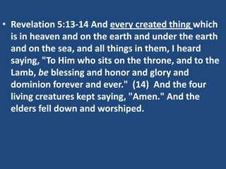 • Revelation 5:13-14 And every created thing which
  is in heaven and on the earth and under the earth
  and on the sea, and all things in them, I heard
  saying, "To Him who sits on the throne, and to the
  Lamb, be blessing and honor and glory and
  dominion forever and ever." (14) And the four
  living creatures kept saying, "Amen." And the
  elders fell down and worshiped.
 