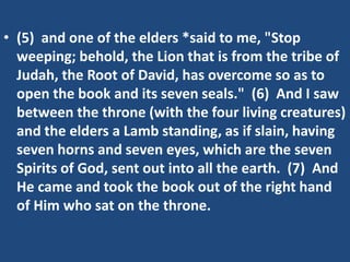 • (5) and one of the elders *said to me, "Stop
  weeping; behold, the Lion that is from the tribe of
  Judah, the Root of David, has overcome so as to
  open the book and its seven seals." (6) And I saw
  between the throne (with the four living creatures)
  and the elders a Lamb standing, as if slain, having
  seven horns and seven eyes, which are the seven
  Spirits of God, sent out into all the earth. (7) And
  He came and took the book out of the right hand
  of Him who sat on the throne.
 