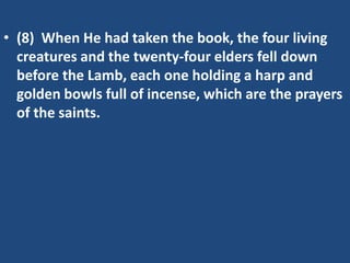 • (8) When He had taken the book, the four living
  creatures and the twenty-four elders fell down
  before the Lamb, each one holding a harp and
  golden bowls full of incense, which are the prayers
  of the saints.
 