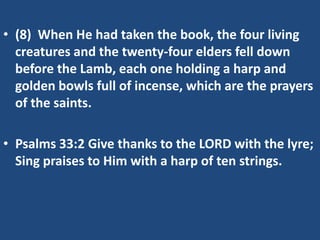 • (8) When He had taken the book, the four living
  creatures and the twenty-four elders fell down
  before the Lamb, each one holding a harp and
  golden bowls full of incense, which are the prayers
  of the saints.

• Psalms 33:2 Give thanks to the LORD with the lyre;
  Sing praises to Him with a harp of ten strings.
 