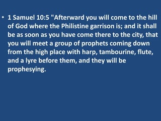 • 1 Samuel 10:5 "Afterward you will come to the hill
  of God where the Philistine garrison is; and it shall
  be as soon as you have come there to the city, that
  you will meet a group of prophets coming down
  from the high place with harp, tambourine, flute,
  and a lyre before them, and they will be
  prophesying.
 