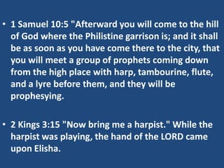 • 1 Samuel 10:5 "Afterward you will come to the hill
  of God where the Philistine garrison is; and it shall
  be as soon as you have come there to the city, that
  you will meet a group of prophets coming down
  from the high place with harp, tambourine, flute,
  and a lyre before them, and they will be
  prophesying.

• 2 Kings 3:15 "Now bring me a harpist." While the
  harpist was playing, the hand of the LORD came
  upon Elisha.
 