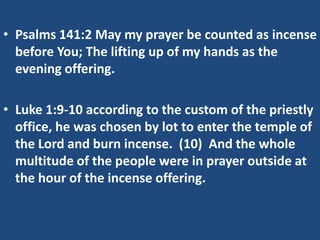 • Psalms 141:2 May my prayer be counted as incense
  before You; The lifting up of my hands as the
  evening offering.

• Luke 1:9-10 according to the custom of the priestly
  office, he was chosen by lot to enter the temple of
  the Lord and burn incense. (10) And the whole
  multitude of the people were in prayer outside at
  the hour of the incense offering.
 