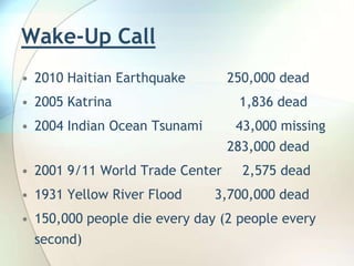 Wake-Up Call2010 Haitian Earthquake	       250,000 dead2005 Katrina			          1,836 dead2004 Indian Ocean Tsunami        43,000 missing  					       283,000 dead2001 9/11 World Trade Center     2,575 dead1931 Yellow River Flood    3,700,000 dead150,000 people die every day (2 people every second)