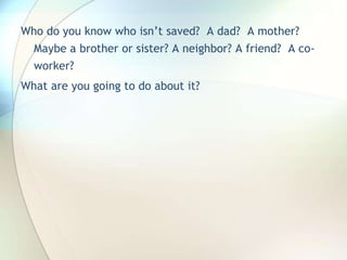 Who do you know who isn’t saved?  A dad?  A mother? Maybe a brother or sister? A neighbor? A friend?  A co-worker?What are you going to do about it?