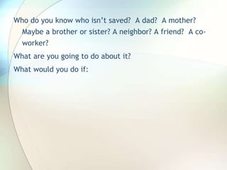 Who do you know who isn’t saved?  A dad?  A mother? Maybe a brother or sister? A neighbor? A friend?  A co-worker?What are you going to do about it?What would you do if: