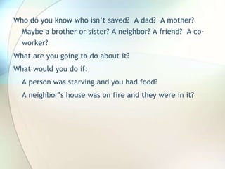 Who do you know who isn’t saved?  A dad?  A mother? Maybe a brother or sister? A neighbor? A friend?  A co-worker?What are you going to do about it?What would you do if:A person was starving and you had food?A neighbor’s house was on fire and they were in it?