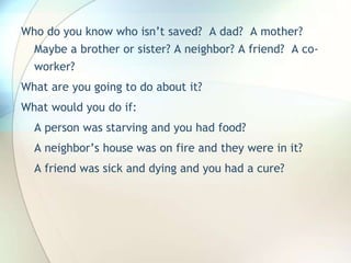 Who do you know who isn’t saved?  A dad?  A mother? Maybe a brother or sister? A neighbor? A friend?  A co-worker?What are you going to do about it?What would you do if:A person was starving and you had food?A neighbor’s house was on fire and they were in it?A friend was sick and dying and you had a cure?
