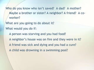 Who do you know who isn’t saved?  A dad?  A mother? Maybe a brother or sister? A neighbor? A friend?  A co-worker?What are you going to do about it?What would you do if:A person was starving and you had food?A neighbor’s house was on fire and they were in it?A friend was sick and dying and you had a cure?A child was drowning in a swimming pool?