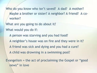 Who do you know who isn’t saved?  A dad?  A mother? Maybe a brother or sister? A neighbor? A friend?  A co-worker?What are you going to do about it?What would you do if:A person was starving and you had food?A neighbor’s house was on fire and they were in it?A friend was sick and dying and you had a cure?A child was drowning in a swimming pool?Evangelism = the act of proclaiming the Gospel or “good news” in love