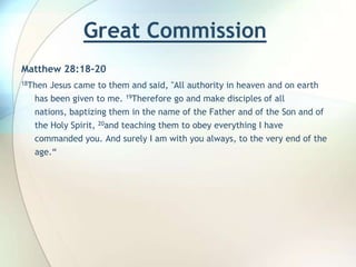 Great Commission  Matthew 28:18-2018Then Jesus came to them and said, "All authority in heaven and on earth has been given to me. 19Therefore go and make disciples of all nations, baptizing them in the name of the Father and of the Son and of the Holy Spirit, 20and teaching them to obey everything I have commanded you. And surely I am with you always, to the very end of the age.“