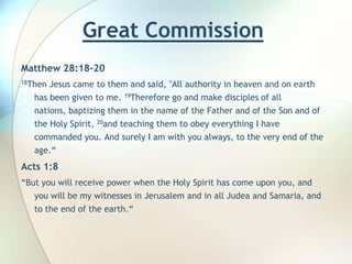 Great Commission  Matthew 28:18-2018Then Jesus came to them and said, "All authority in heaven and on earth has been given to me. 19Therefore go and make disciples of all nations, baptizing them in the name of the Father and of the Son and of the Holy Spirit, 20and teaching them to obey everything I have commanded you. And surely I am with you always, to the very end of the age.“Acts 1:8“But you will receive power when the Holy Spirit has come upon you, and you will be my witnesses in Jerusalem and in all Judea and Samaria, and to the end of the earth.“ 