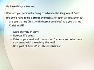 We have things mixed-up.  What are you personally doing to advance the kingdom of God?You don’t have to be a street evangelist, or open-air-preacher but are you sharing Christ with those around you? Are you sharing Christ at all?Keep eternity in view!Refocus life goals! Refocus your zeal and compassion for Jesus and what He is concerned with / reaching the lost!Be a part of God’s Plan…this is missions!