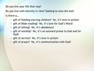 Do you live your life that way?Do you live with eternity in view? Seeking to save the lost!Is there a…gift of feeding starving children?  No, it’s love in action!gift of Bible reading?  No, it’s love for God’s Word!gift of tithing?  No, it’s obedience!gift of worship?  No, it’s an outward praise to God and for God!gift of service?  No, it’s love in action!gift of prayer?  No, it’s communication with God!