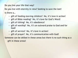 Do you live your life that way?Do you live with eternity in view? Seeking to save the lost!Is there a…gift of feeding starving children?  No, it’s love in action!gift of Bible reading?  No, it’s love for God’s Word!gift of tithing?  No, it’s obedience!gift of worship?  No, it’s an outward praise to God and for God!gift of service?  No, it’s love in action!gift of prayer?  No, it’s communication with God!Someone can be skilled in these areas but there is no such thing as a gift in these areas!