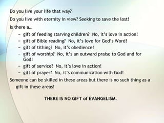 Do you live your life that way?Do you live with eternity in view? Seeking to save the lost!Is there a…gift of feeding starving children?  No, it’s love in action!gift of Bible reading?  No, it’s love for God’s Word!gift of tithing?  No, it’s obedience!gift of worship?  No, it’s an outward praise to God and for God!gift of service?  No, it’s love in action!gift of prayer?  No, it’s communication with God!Someone can be skilled in these areas but there is no such thing as a gift in these areas!THERE IS NO GIFT of EVANGELISM.