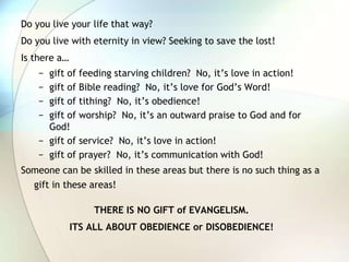 Do you live your life that way?Do you live with eternity in view? Seeking to save the lost!Is there a…gift of feeding starving children?  No, it’s love in action!gift of Bible reading?  No, it’s love for God’s Word!gift of tithing?  No, it’s obedience!gift of worship?  No, it’s an outward praise to God and for God!gift of service?  No, it’s love in action!gift of prayer?  No, it’s communication with God!Someone can be skilled in these areas but there is no such thing as a gift in these areas!THERE IS NO GIFT of EVANGELISM.ITS ALL ABOUT OBEDIENCE or DISOBEDIENCE!