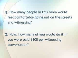Q. How many people in this room would feel comfortable going out on the streets and witnessing?Q. Now, how many of you would do it if you were paid $100 per witnessing conversation?