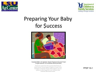 Preparing Your Baby
    for $uccess




   Copyright ©2009, LSU AgCenter, Parents Preparing for $uccess Project
          All rights reserved. Do not distribute without permission.

         Paid for by a grant from the Louisiana Department of
        Social Services, Family Support Program, as a part of the
        Strategies to Empower People (STEP) program. Visit our            PPSP 1A-1
           website at www.lsuagcenter.com, Louisiana State
                      University Agricultural Center.
 