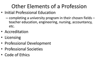 Other Elements of a Profession
• Initial Professional Education
– completing a university program in their chosen fields –
teacher education, engineering, nursing, accountancy,
etc.
• Accreditation
• Licensing
• Professional Development
• Professional Societies
• Code of Ethics
 