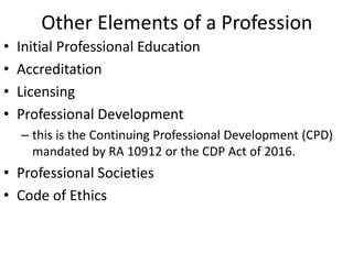Other Elements of a Profession
• Initial Professional Education
• Accreditation
• Licensing
• Professional Development
– this is the Continuing Professional Development (CPD)
mandated by RA 10912 or the CDP Act of 2016.
• Professional Societies
• Code of Ethics
 