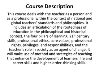 Course Description
This course deals with the teacher as a person and
as a professional within the context of national and
global teachers’ standards and philosophies. It
includes an articulation of the rootedness of
education in the philosophical and historical
context, the four pillars of learning, 21st century
skills, professional ethics, core values, professional
rights, privileges, and responsibilities, and the
teacher's role in society as an agent of change. It
will make use of method and strategies of teaching
that enhance the development of learners’ life and
career skills and higher-order-thinking skills.
 