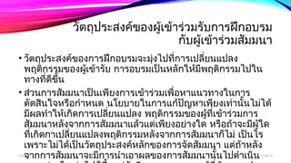 วัตถปุระสงค์ของผู้เข้าร่วมรับการฝึกอบรม 
กับผู้เข้าร่วมสัมมนา 
• วัตถุประสงค์ของการฝึกอบรมจะมุ่งไปที่การเปลี่ยนแปลง 
พฤติกรรมของผู้เข้ารับ การอบรมเป็นหลักให้มีพฤติกรรมไปใน 
ทางที่ดีขึ้น 
• ส่วนการสัมมนาเป็นเพียงการเข้าร่วมเพื่อหาแนวทางในการ 
ตัดสินใจหรือกำาหนด นโยบายในการแก้ปัญหาเพียงเท่านั้นไม่ได้ 
มีผลทำาให้เกิดการเปลี่ยนแปลง พฤติกรรมของผทูี้่เข้าร่วมการ 
สมัมนาหลังจากการสัมมนาแล้วแต่เพียงอย่างใด หรือถ้าจะมีผู้ใด 
ที่เกิดกาเปลี่ยนแปลงพฤติกรรมหลังจากการสมัมนาก็ไม่ เป็นไร 
เพราะไม่ได้เป็นวัตถุประสงค์หลักของการจัดสมัมนา แต่ถ้าหลัง 
จากการสัมมนาจะมีการนำาเอาผลของการสัมมนานั้นไปดำาเนิน 
การอย่างไร ต่อไปก็ขึ้นอยู่กับวิจารณญาณของผู้ที่ต้องการนำาผล 
boonlua 12/06/14 
 