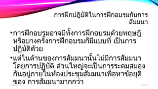 การฝึกปฎิบัติในการฝึกอบรมกับการ 
สัมมนา 
•การฝึกอบรมอาจมีทั้งการฝึกอบรมด้วยทฤษฎี 
หรือบางครั้งการฝึกอบรมก็มแีบบที่ เป็นการ 
ปฏิบัติด้วย 
•แต่ในด้านของการสัมมนานั้นไม่มีการสัมมนา 
โดยการปฏิบัติ ส่วนใหญ่จะเป็นการระดมสมอง 
กันอยู่ภายในห้องประชุมสัมมนาเพื่อหาข้อยุติ 
ของ การสัมมนามากกว่า boonlua 12/06/14 
 
