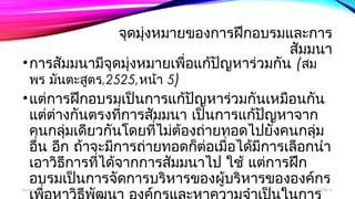 จุดมุ่งหมายของการฝึกอบรมและการ 
สัมมนา 
•การสมัมนามีจุดมงุ่หมายเพอื่แก้ปญัหาร่วมกัน (สม 
พร มันตะสตูร,2525,หน้า 5) 
•แต่การฝึกอบรมเป็นการแก้ปัญหาร่วมกันเหมือนกัน 
แตต่า่งกันตรงทกี่ารสมัมนา เป็นการแก้ปญัหาจาก 
คนกลุ่มเดียวกันโดยที่ไม่ต้องถ่ายทอดไปยังคนกลุ่ม 
อนื่ อกี ถ้าจะมีการถ่ายทอดกต็่อเมื่อได้มีการเลือกนำา 
เอาวิธีการทไี่ด้จากการสมัมนาไป ใช้ แตก่ารฝึก 
อบรมเป็นการจัดการบริหารของผู้บริหารขององค์กร 
เพอื่หาวิธีพฒันา องค์กรและหาความจำาเปน็ในการ 
boonlua 12/06/14 
 