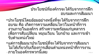 ประโยชน์ที่องค์กรจะได้รับจากการฝึก 
อบรมละการสัมมนา 
•ประโยชน์โดยอ้อมอย่างหนึ่งที่จะได้รับจากการฝึก 
อบรม คอื เกดิการความเคลอื่นไหวในหน้าทกี่าร 
งานภายในองคก์ร สร้างความพร้อมแกบุ่คลากร 
เพอื่การสบัเปลยี่น หมุนเวยีน โยกย้าย และการเข้า 
รับตำาแหน่งใหม่ 
•แต่การสัมมนาประโยชน์ที่จะได้รับจากการสัมมนา 
ไม่ได้เกี่ยวกับเรื่องการเลื่อนตำาแหน่งหน้าที่การงาน 
booภnluaายในองค์กรพวกนเี้ลย 12/06/14 
 