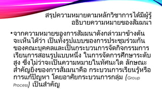 สรุปความหมายตามหลักวิชาการได้มีผู้รู้ 
อธิบายความหมายของสัมมนา 
•จากความหมายของการสมัมนาดังกล่าวมาข้างตน้ 
จะเห็นได้ว่า เปน็ทั้งรูปแบบของการประชมุร่วมกัน 
ของคณะบุคคลและเป็นกระบวนการจัดกิจกรรมการ 
เรียนการสอนรูปแบบหนึ่ง ในการจัดการศึกษาระดับ 
สงู ซึ่งไม่ว่าจะเปน็ความหมายในทศันะใด ลักษณะ 
สำาคญัยิ่งของการสมัมนาคอื กระบวนการเรียนรู้หรือ 
การแกปั้ญหา โดยอาศัยกระบวนการกลมุ่ (Group 
Process) เป็นสำาคัญ 
 