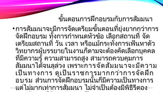 ขั้นตอนการฝึกอบรมกับการสัมมนา 
•การสัมมนาจะมีการจัดเตรียมขั้นตอนที่ยุ่งยากกว่าการ 
จัดฝึกอบรม ทั้งการกำาหนดหัวข้อ เลือกสถานที่ จัด 
เตรียมสถานที่ วนั เวลา หรือแม้กระทงั่การเฟน้หาตวั 
วิทยากรผู้บรรยายในงานก็ตามจะต้องคัดเลือกบุคคล 
ทมีี่ความรู้ ความสามารถสงู สามารถควบคมุการ 
สมัมนาได้จนลุล่วง เพราะการจัดสัมมนาจะมีความ 
เป็นทางการ ดูเป็นราชการมากกว่าการจัดฝึก 
อบรม ส่วนการจัดฝึกอบรมนนั้ก็มีความเปน็ทางการ 
แตไ่ม่มากเท่าการสัมมนา ไม่จำาเป็นตอ้งมีพธิีรีตอง 
มากนัก แตก่็ยังคงมีความเป็นระบบระเบียบอยู่บ้าง 
boonlua 12/06/14 
 