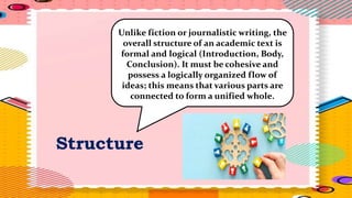 Structure
Unlike fiction or journalistic writing, the
overall structure of an academic text is
formal and logical (Introduction, Body,
Conclusion). It must be cohesive and
possess a logically organized flow of
ideas; this means that various parts are
connected to form a unified whole.
 