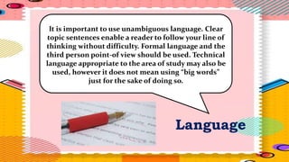 Language
It is important to use unambiguous language. Clear
topic sentences enable a reader to follow your line of
thinking without difficulty. Formal language and the
third person point-of view should be used. Technical
language appropriate to the area of study may also be
used, however it does not mean using “big words”
just for the sake of doing so.
 