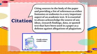 Citation
Citing sources in the body of the paper
and providing a list of references as either
footnotes or endnotes is a very important
aspect of an academic text. It is essential
to always acknowledge the source of any
ideas, research findings, data, or quoted
text that have been used in a paper as a
defense against allegations of plagiarism.
 