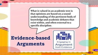 Evidence-based
Arguments
What is valued in an academic text is
that opinions are based on a sound
understanding of the pertinent body of
knowledge and academic debates that
exist within, and often external to a
specific discipline.
 