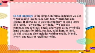 Social language is the simple, informal language we use
when talking face to face with family members and
friends. It allows us to use contemporary or slang terms
like “cool,” “awesome,” or “dude.” We can also
communicate feelings, needs, and wants using symbolic
hand gestures for drink, eat, hot, cold, hurt, or tired.
Social language also includes writing emails, friendly
letters, and texts or retelling stories.
 