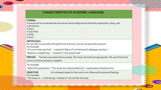CHARACTERISTICS OF ACADEMIC LANGUAGE
FORMAL
It should not be conversational and casual. Avoid colloquial and idiomatic expressions, slang, and
contractions.
X dig in
X cup of tea
X dude
X don’t
IMPERSONAL
Do not refer to yourself as the performer of actions. Do not use personal pronouns.
For example:
“It is commonly said that”… instead of “Many of my friends and colleagues say that…”
“Research revealed that…” instead of “I discovered that”
PRECISE The facts are presented accurately.The choice of words are appropriate.The use of technical
terms to achieve precision is applied.
For example:
“85% of the population”, “The results are okay(satisfactory).”, asphyxiation (medical term)
OBJECTIVE It is unbiased, based on facts and is not influenced by personal feelings.
For example:
“The essay on… is distressing.” instead of “I do not like the essay
 