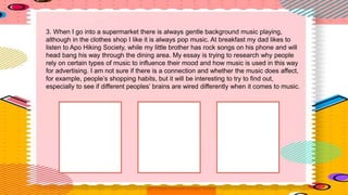 3. When I go into a supermarket there is always gentle background music playing,
although in the clothes shop I like it is always pop music. At breakfast my dad likes to
listen to Apo Hiking Society, while my little brother has rock songs on his phone and will
head bang his way through the dining area. My essay is trying to research why people
rely on certain types of music to influence their mood and how music is used in this way
for advertising. I am not sure if there is a connection and whether the music does affect,
for example, people’s shopping habits, but it will be interesting to try to find out,
especially to see if different peoples’ brains are wired differently when it comes to music.
 
