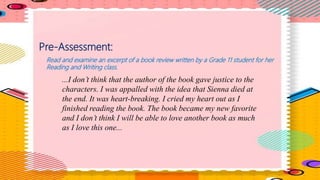 Pre-Assessment:
Read and examine an excerpt of a book review written by a Grade 11 student for her
Reading and Writing class.
...I don’t think that the author of the book gave justice to the
characters. I was appalled with the idea that Sienna died at
the end. It was heart-breaking. I cried my heart out as I
finished reading the book. The book became my new favorite
and I don’t think I will be able to love another book as much
as I love this one...
 