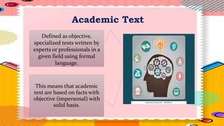 Academic Text
Defined as objective,
specialized texts written by
experts or professionals in a
given field using formal
language.
This means that academic
text are based on facts with
objective (impersonal) with
solid basis.
 
