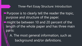 Three-Part Essay Structure: Introduction
Purpose is to clearly tell the reader the topic,
purpose and structure of the paper.
might be between 10 and 20 percent of the
length of the whole paper and has three main
parts:
A. The most general information, such as
background and/or definitions.
 