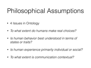 Philosophical Assumptions
• 4 Issues in Ontology
• To what extent do humans make real choices?
• Is human behavior best understood in terms of
states or traits?
• Is human experience primarily individual or social?
• To what extent is communication contextual?
 