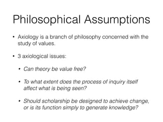 Philosophical Assumptions
• Axiology is a branch of philosophy concerned with the
study of values.
• 3 axiological issues:
• Can theory be value free?
• To what extent does the process of inquiry itself
affect what is being seen?
• Should scholarship be designed to achieve change,
or is its function simply to generate knowledge?
 