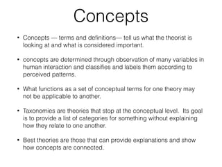 Concepts
• Concepts — terms and deﬁnitions— tell us what the theorist is
looking at and what is considered important.
• concepts are determined through observation of many variables in
human interaction and classiﬁes and labels them according to
perceived patterns.
• What functions as a set of conceptual terms for one theory may
not be applicable to another.
• Taxonomies are theories that stop at the conceptual level. Its goal
is to provide a list of categories for something without explaining
how they relate to one another.
• Best theories are those that can provide explanations and show
how concepts are connected.
 