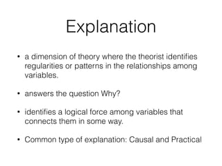 Explanation
• a dimension of theory where the theorist identiﬁes
regularities or patterns in the relationships among
variables.
• answers the question Why?
• identiﬁes a logical force among variables that
connects them in some way.
• Common type of explanation: Causal and Practical
 