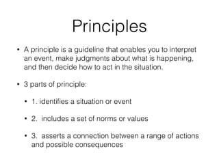 Principles
• A principle is a guideline that enables you to interpret
an event, make judgments about what is happening,
and then decide how to act in the situation.
• 3 parts of principle:
• 1. identiﬁes a situation or event
• 2. includes a set of norms or values
• 3. asserts a connection between a range of actions
and possible consequences
 