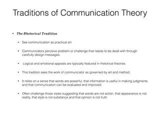 Traditions of Communication Theory
• The Rhetorical Tradition
• See communication as practical art.
• Communicators perceive problem or challenge that needs to be dealt with through
carefully design messages.
• Logical and emotional appeals are typically featured in rhetorical theories.
• This tradition sees the work of communicator as governed by art and method.
• It relies on a sense that words are powerful, that information is useful in making judgments
and that communication can be evaluated and improved.
• Often challenge those views suggesting that words are not action, that appearance is not
reality, that style is not substance and that opinion is not truth.
 