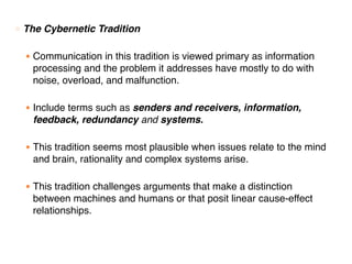 ○ The Cybernetic Tradition
● Communication in this tradition is viewed primary as information
processing and the problem it addresses have mostly to do with
noise, overload, and malfunction.
● Include terms such as senders and receivers, information,
feedback, redundancy and systems.
● This tradition seems most plausible when issues relate to the mind
and brain, rationality and complex systems arise.
● This tradition challenges arguments that make a distinction
between machines and humans or that posit linear cause-effect
relationships.
 