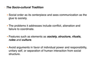 ○ The Socio-cultural Tradition
● Social order as its centerpiece and sees communication as the
glue to society.
● The problems it addresses include conflict, alienation and
failure to coordinate.
● Features such as elements as society, structure, rituals,
rules and culture.
● Avoid arguments in favor of individual power and responsibility,
unitary self, or separation of human interaction from social
structure.
 
